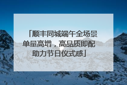 顺丰同城端午全场景单量高增，高品质即配助力节日仪式感